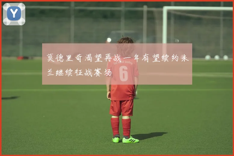 莫德里奇渴望再战一年有望续约米兰继续征战赛场