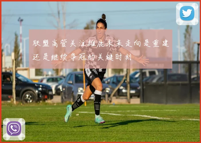 联盟高管关注雄鹿未来走向是重建还是继续争冠的关键时刻