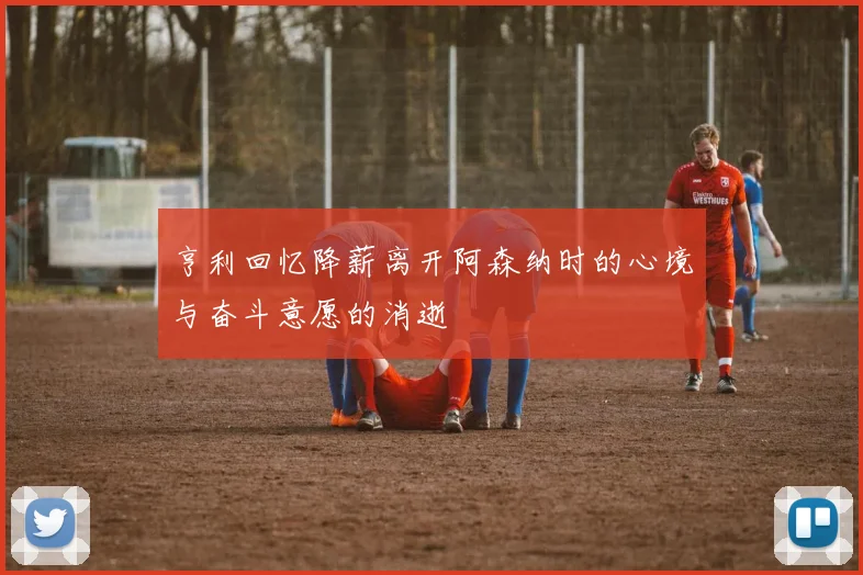 亨利回忆降薪离开阿森纳时的心境与奋斗意愿的消逝