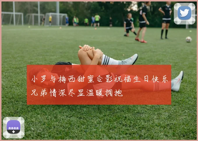 小罗与梅西甜蜜合影祝福生日快乐兄弟情深尽显温暖拥抱