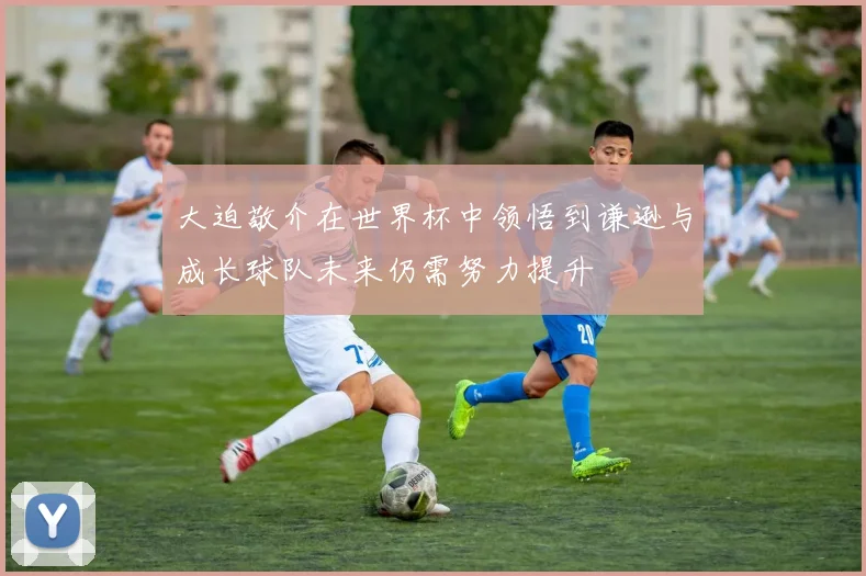 大迫敬介在世界杯中领悟到谦逊与成长球队未来仍需努力提升