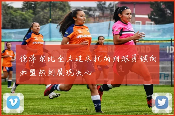 德泽尔比全力追求托纳利球员倾向加盟热刺展现决心