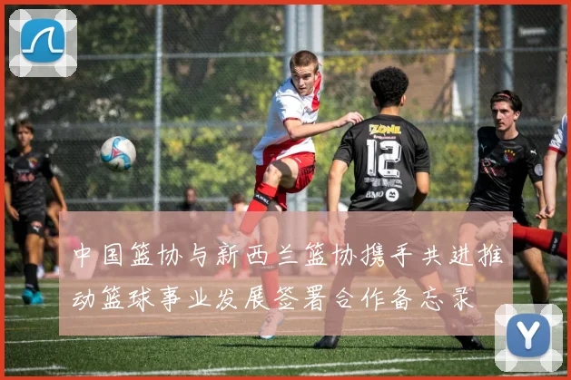 中国篮协与新西兰篮协携手共进推动篮球事业发展签署合作备忘录