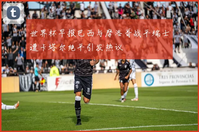 世界杯早报巴西与摩洛哥战平瑞士遭卡塔尔绝平引发热议