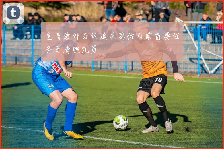 皇马意外否认追求恩佐目前首要任务是清理冗员